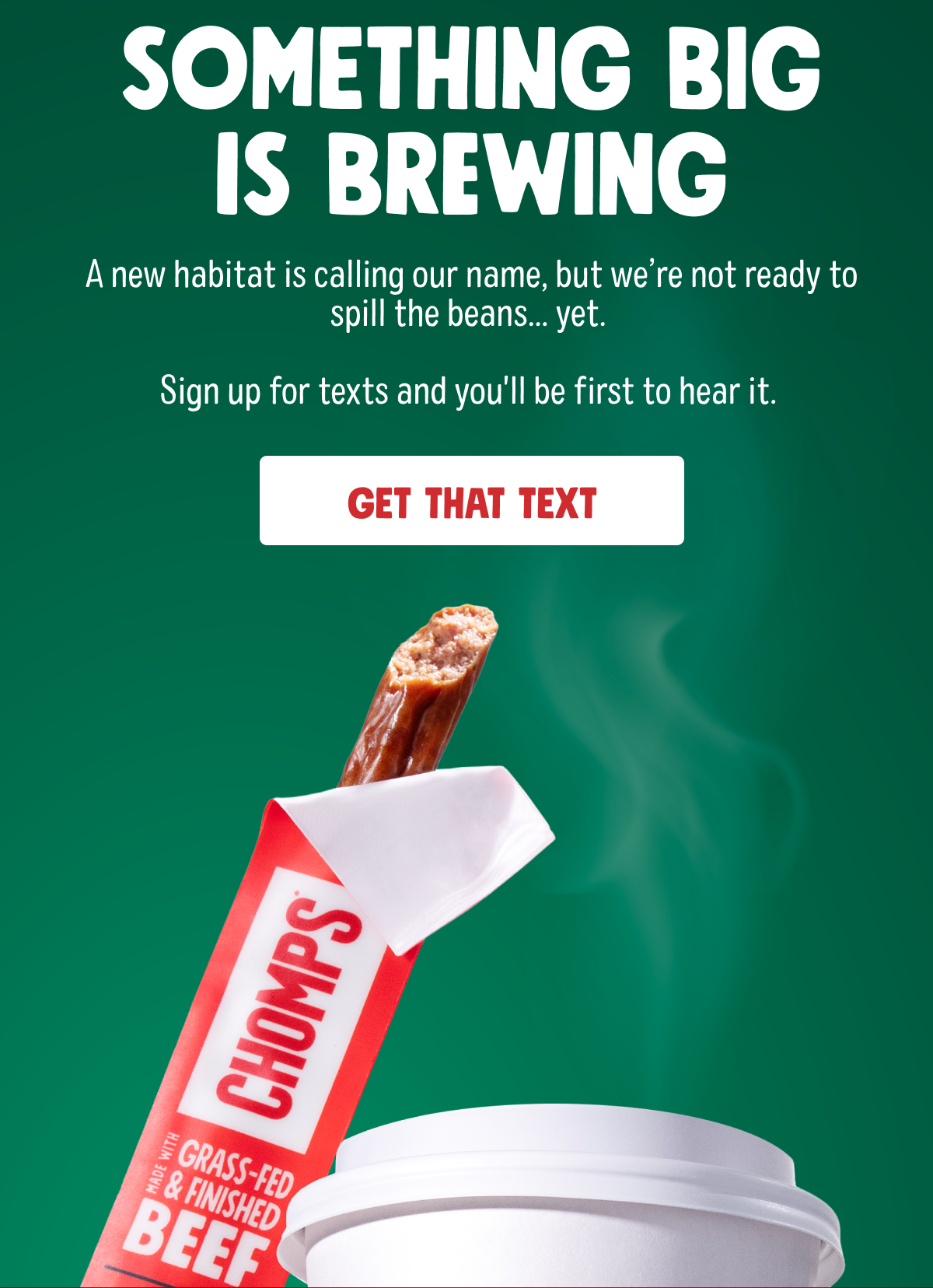 Something big is brewing | A new habitat is calling our name, but we're not ready to spill the beans.. yet. | Sign up for texts and you'll be the first to hear it. | GET THAT TEXT