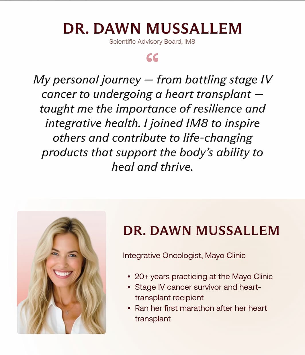 Dr. Dawn Mussallem Scientific Advisory Board, IM8 &ldquo; My personal journey &mdash; from battling stage IV cancer to undergoing a heart transplant &mdash; taught me the importance of resilience and integrative health. I joined IM8 to inspire others and contribute to life-changing products that support the body&rsquo;s ability to heal and thrive. Dr. Dawn Mussallem Integrative Oncologist, Mayo Clinic  20+ years practicing at the Mayo Clinic Stage IV cancer survivor and heart-transplant recipient Ran her first marathon after her heart transplant