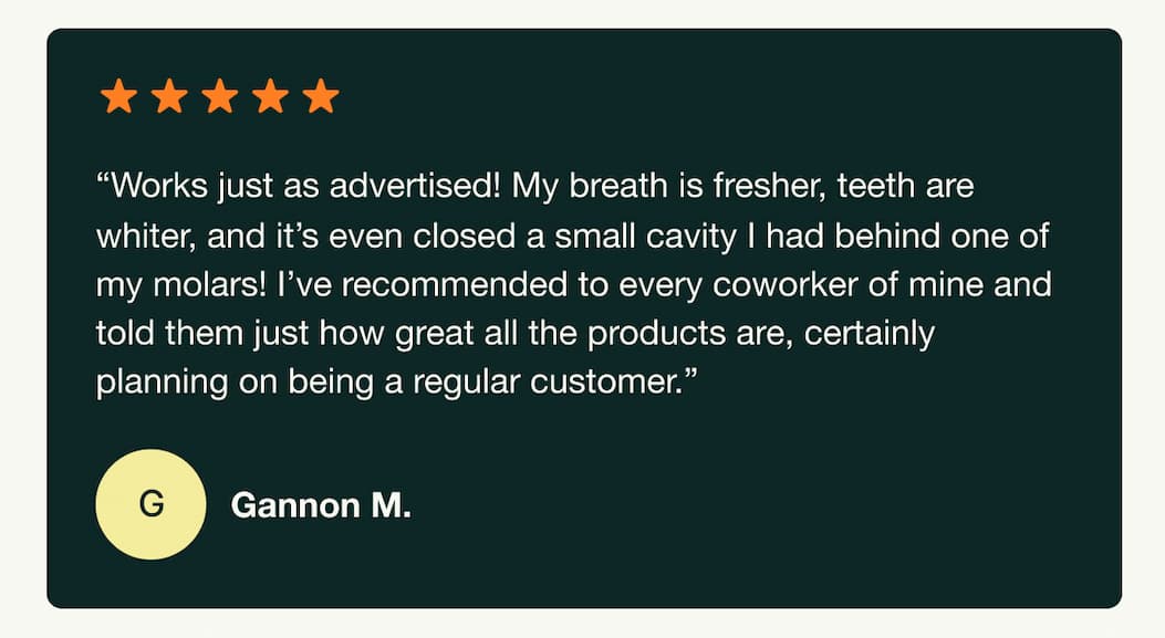 "Works just as advertised! My breath is fresher, teeth are whiter, and it's even closed a small cavity I had behind one of my molars! I've recommended to every coworker of mine and told them just how great all the products are, certainly planning on being a regular customer." Gannon M.