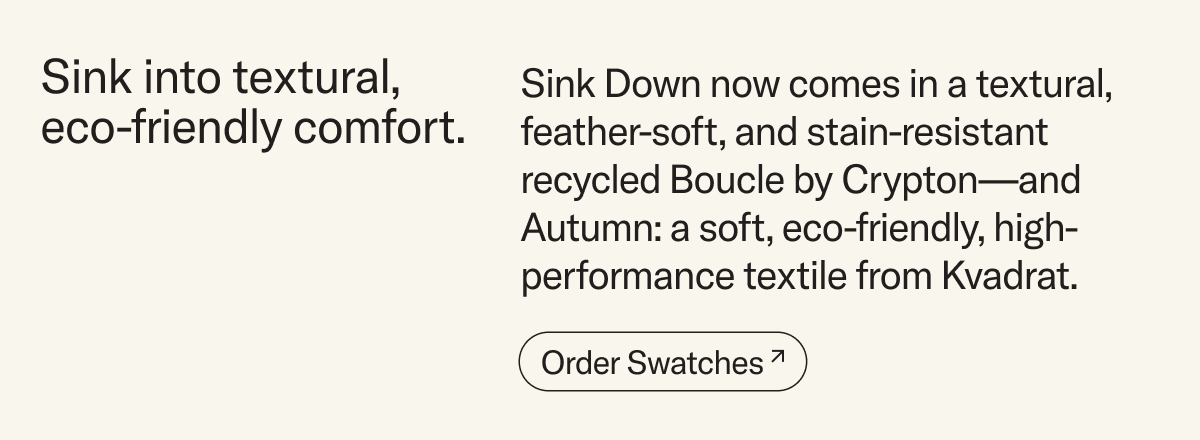 Sink into eco-friendly comfort. Sink Down now comes in an eco-friendly textural, feather-soft, and stain-resistant  recycled Boucle by Crypton&mdash;and Autumn: a soft, inviting, and eco-friendly textile from Kvadrat.&nbsp;Order swatches
