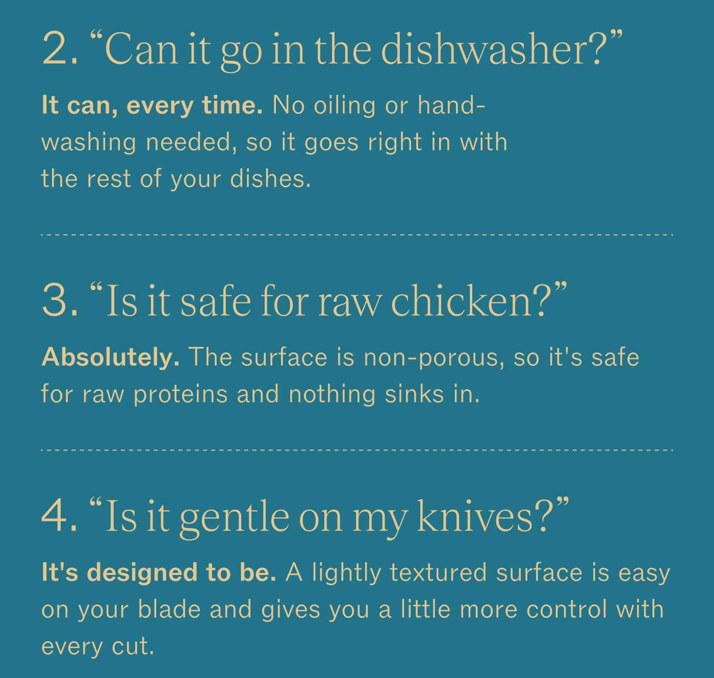 &ldquo;Can it go in the dishwasher?&rdquo; It can, every time. No oiling or hand-washing needed, so it goes right in with the rest of your dishes. &ldquo;Is it safe for raw chicken?&rdquo; Absolutely. The surface is non-porous, so it&rsquo;s safe for raw proteins and nothing sinks in. &ldquo;Is it gentle on my knives?&rdquo; It&rsquo;s designed to be. A lightly textured surface is easy on your blade and gives you a little more control with every cut.