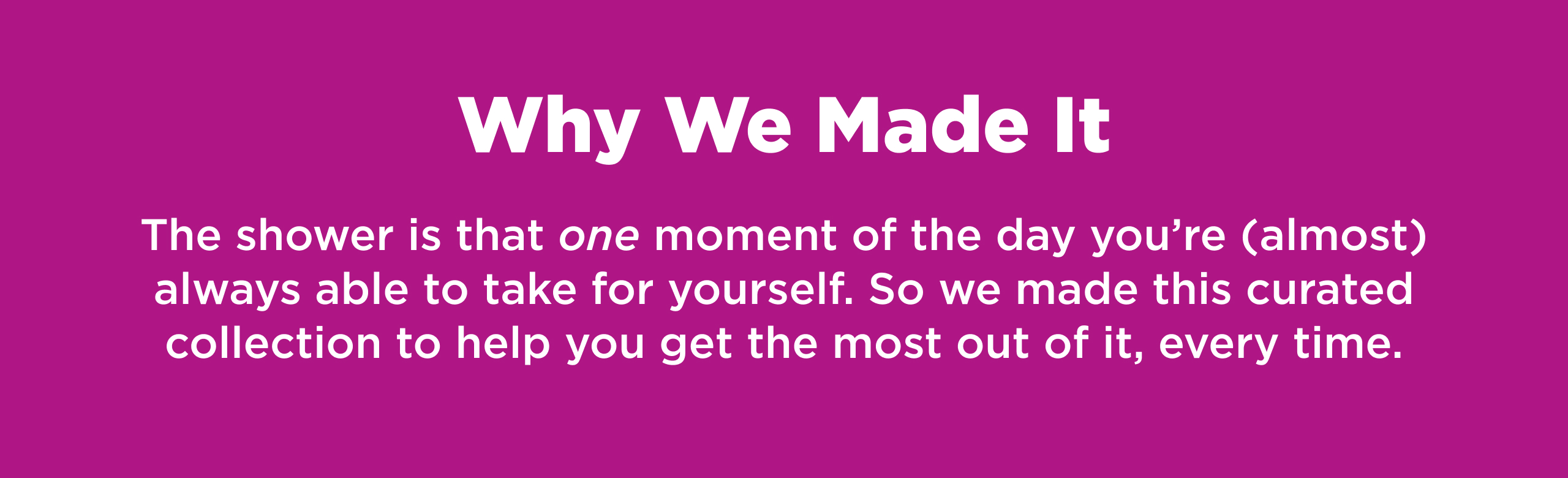 Why We Made It. The shower is that one moment of the day you're (almost) always able to take for yourself. So we made this curated collection to help you get the most out of it, every time. 
