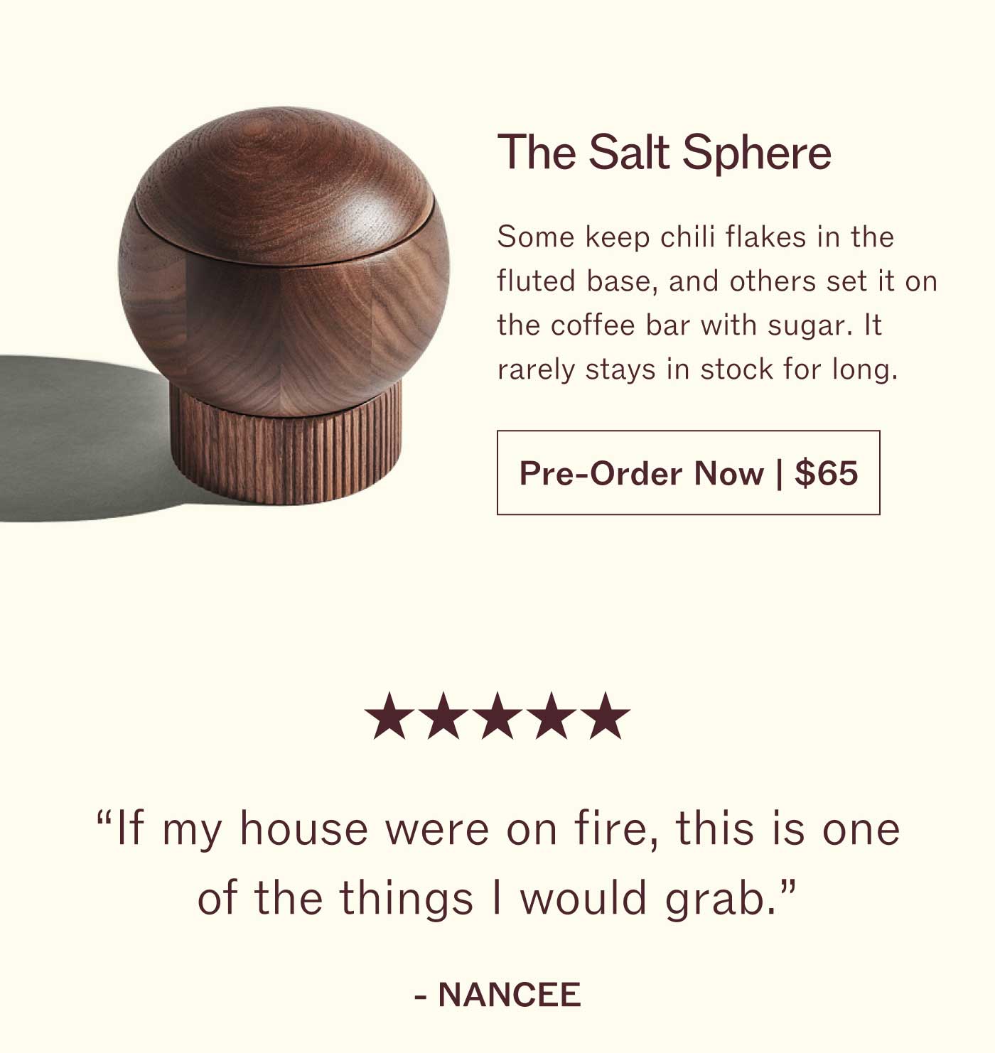 The Salt Sphere Some keep chili flakes in the fluted base, and others set it on the coffee bar with sugar. It rarely stays in stock for long. Pre-Order Now | $65  ★★★★★ "If my house were on fire, this is one of the things I would grab."  NANCEE