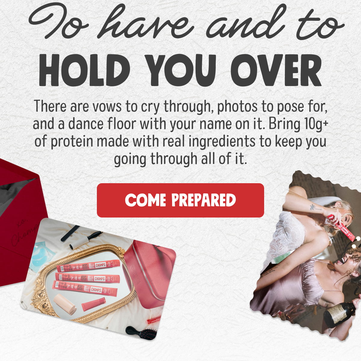 To have and to hold you over | There are vows to cry through, photos to pose for, and a dance floor with your name on it. Bring 10g+ of protein made with real ingredients to keep you going through all of it.  Come Prepared