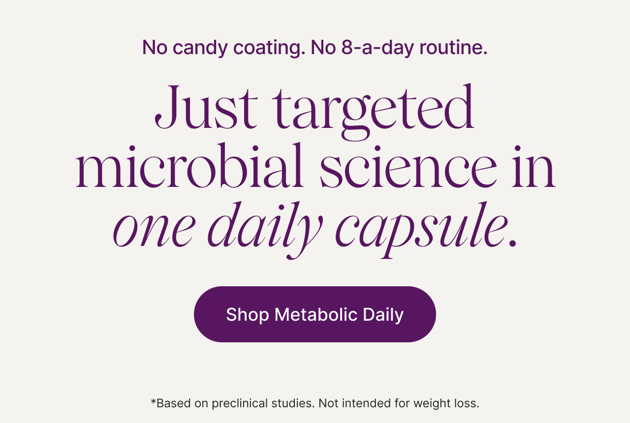No candy coating. No 8-a-day routine. Just targeted microbial science in one daily capsule. Shop Metabolic Daily. *Based on preclinical studies. Not intended for weight loss.