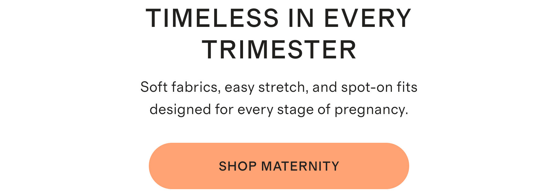 TIMELESS IN EVERY TRIMESTER | Soft fabrics, easy stretch, and spot-on fits designed for every stage of pregnancy. | SHOP MATERNITY