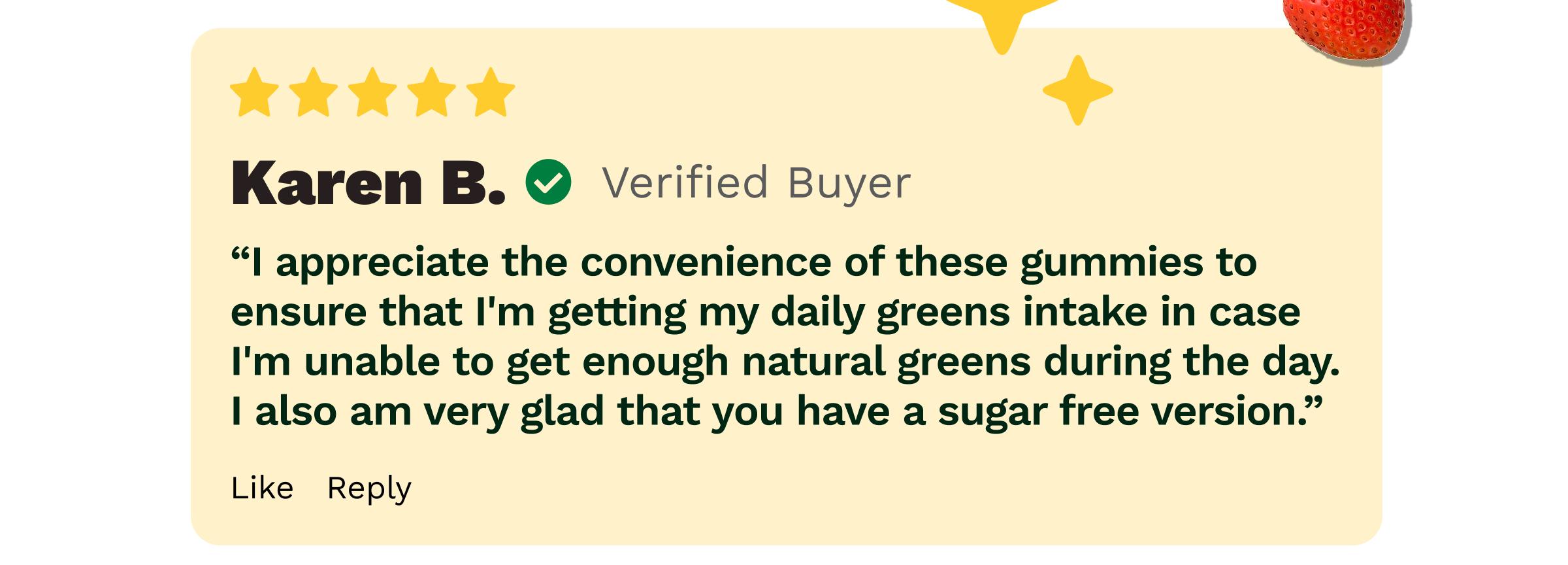 Review: Karen B. Verified Buyer. &ldquo;I Appreciate the Convenience of These Gummies to Ensure That I&rsquo;m Getting My Daily Greens Intake in Case I&rsquo;m Unable to Get Enough Natural Greens during the Day. I Also Am Very Glad That You Have a Sugar Free Version.&rdquo;