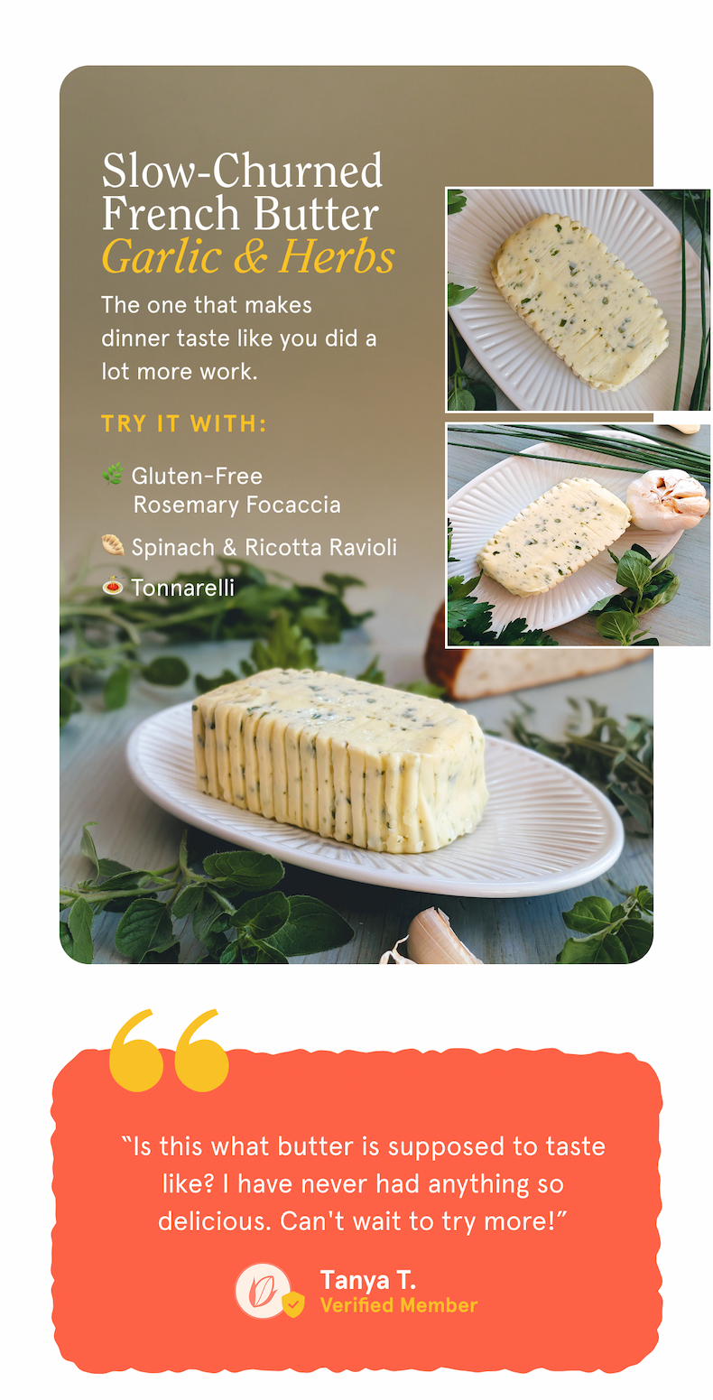 Slow-Churned French Butter - Garlic & Herbs The one that makes dinner taste like you did a lot more work. Try it with: 🌿 Gluten-Free Rosemary Focaccia 🥟 Spinach & Ricotta Ravioli 🍝 Tonnarelli   ⭐️⭐️⭐️⭐️⭐️ &ldquo;Is this what butter is supposed to taste like? I have never had anything so delicious. Can't wait to try more!&rdquo; Tanya T. -Verified Member