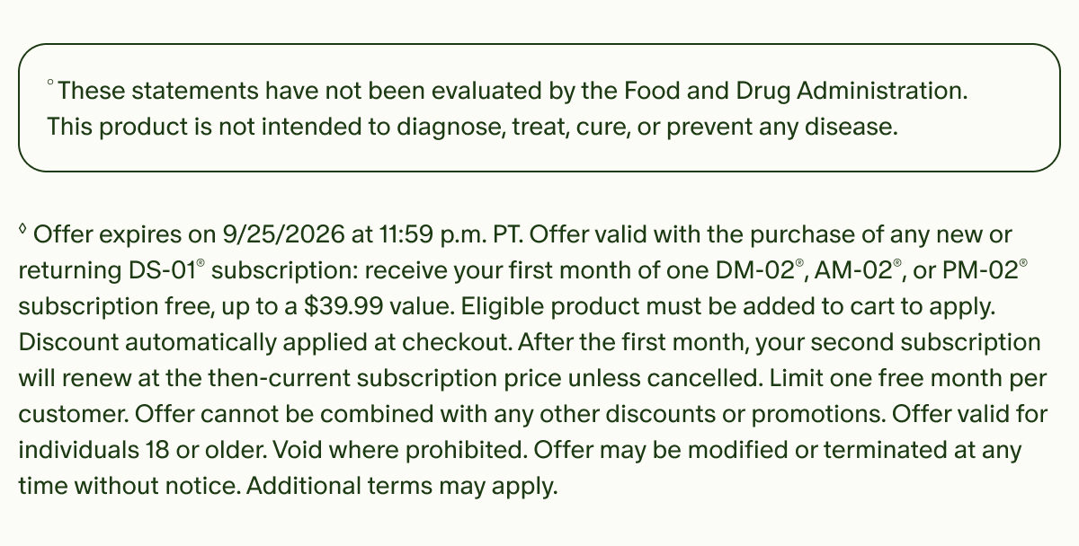 &deg;These statements have not been evaluated by the Food and Drug Administration. This product is not intended to diagnose, treat, cure, or prevent any disease. | &loz;Offer expires on 9/25/2026 at 11:59 p.m. PT. Offer valid with the purchase of any new or returning DS-01&reg; subscription: receive your first month of one DM-02&reg;, AM-02&reg;, or PM-02&reg; subscription free, up to a $39.99 value. Eligible product must be added to cart to apply. Discount automatically applied at checkout. After the first month, your second subscription will renew at the then-current subscription price unless cancelled. Limit one free month per customer. Offer cannot be combined with any other discounts or promotions. Offer valid for individuals 18 or older. Void where prohibited. Offer may be modified or terminated at any time without notice. Additional terms may apply.