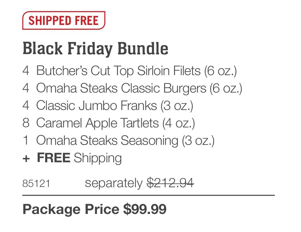SHIPPED FREE
Black Friday Bundle
4 Butcher's Cut Top Sirloin Filets (6 oz.)
4 Omaha Steaks Classic Burgers (6 oz.)
4 Classic Jumbo Franks (3 oz.)
8 Caramel Apple Tartlets (4 oz.)
1 Omaha Steaks Seasoning (3 oz.)
+ FREE Shipping
85121
separately $212.94
Package Price $99.99
