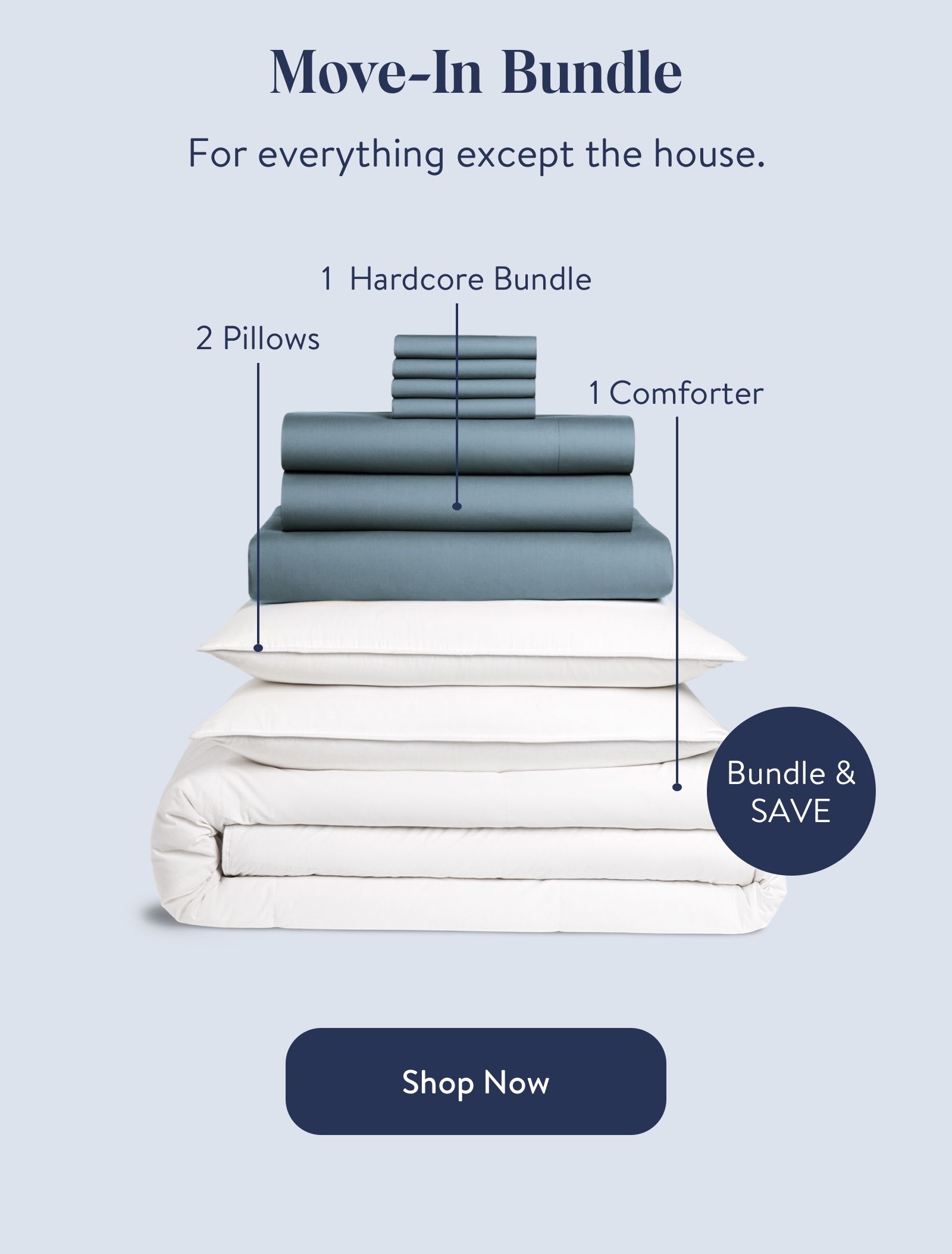 Move-In Bundle  For everything except the house.  2 Pillows  1 Hardcore Bundle  1 Comforter  Bundle & SAVE  Shop Now