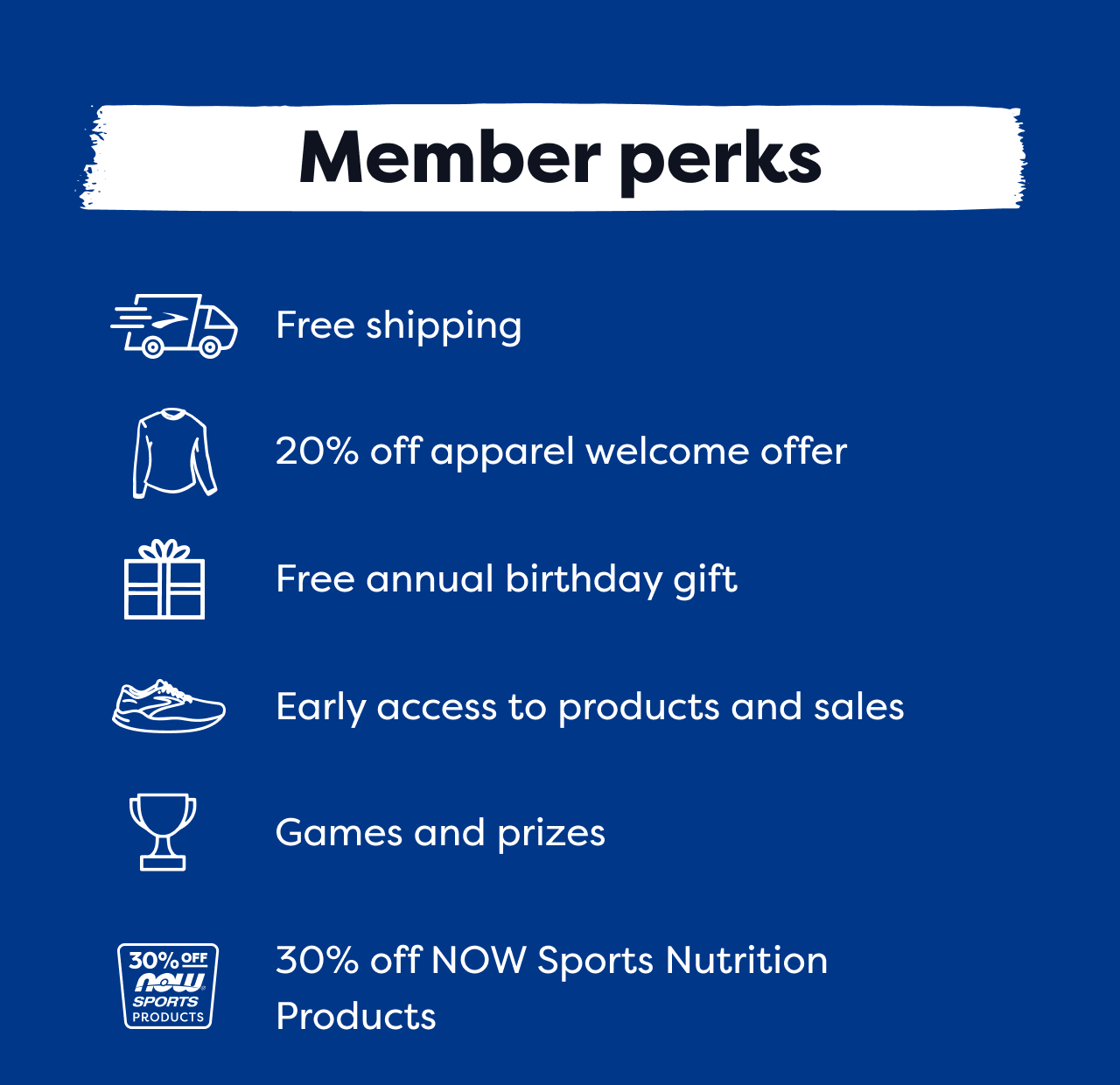 Member Perks | Free shipping | 20% off apparel welcome offer | Free annual birthday gift | Early access to products and sales | Games and prizes | 30% off NOW Sports Nutrition Products