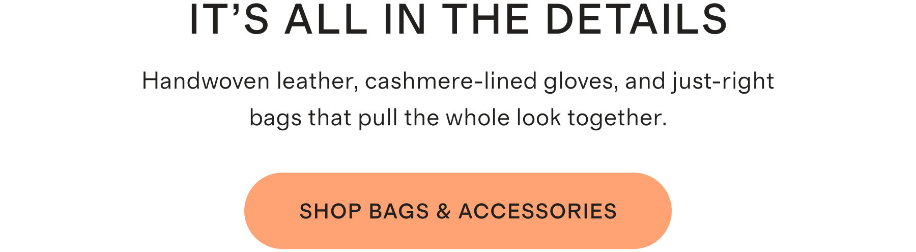 IT'S ALL IN THE DETAILS | Handwoven leather, cashmere-lined gloves, and just-right bags that pull the whole look together. | SHOP BAGS & ACCESSORIES