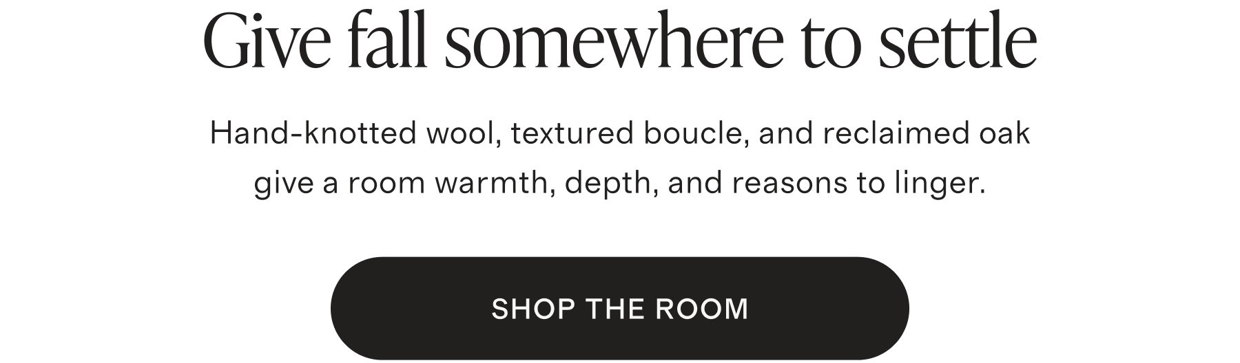 Give fall somewhere to settle. Hand-knotted wool, textured boucle, and reclaimed oak give a room warmth, depth, and reasons to linger. SHOP THE ROOM