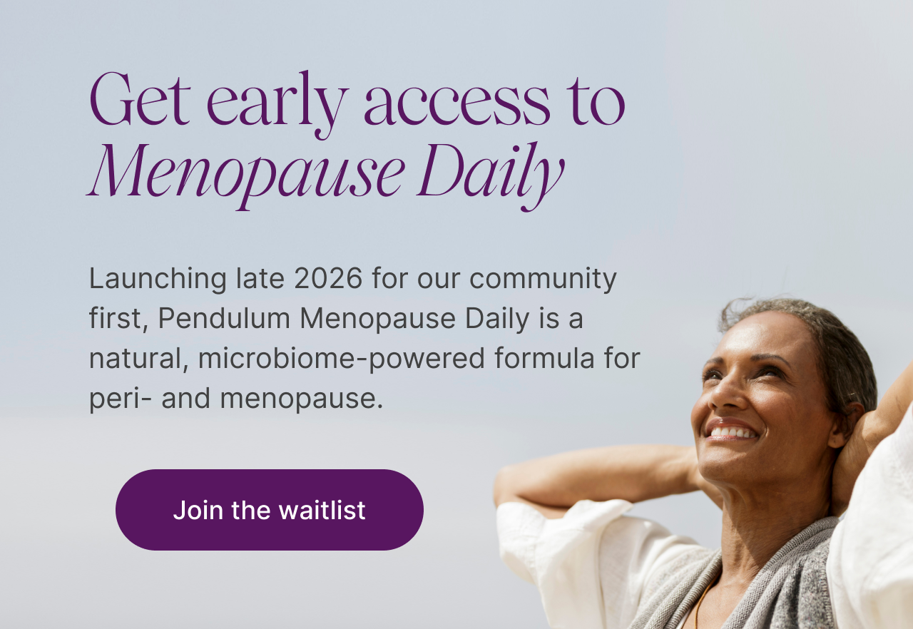 Get early access to Menopause Daily. Launching end of year for subscribers first, Pendulum Menopause Daily is a natural, microbiome-powered formula for peri- and menopause.