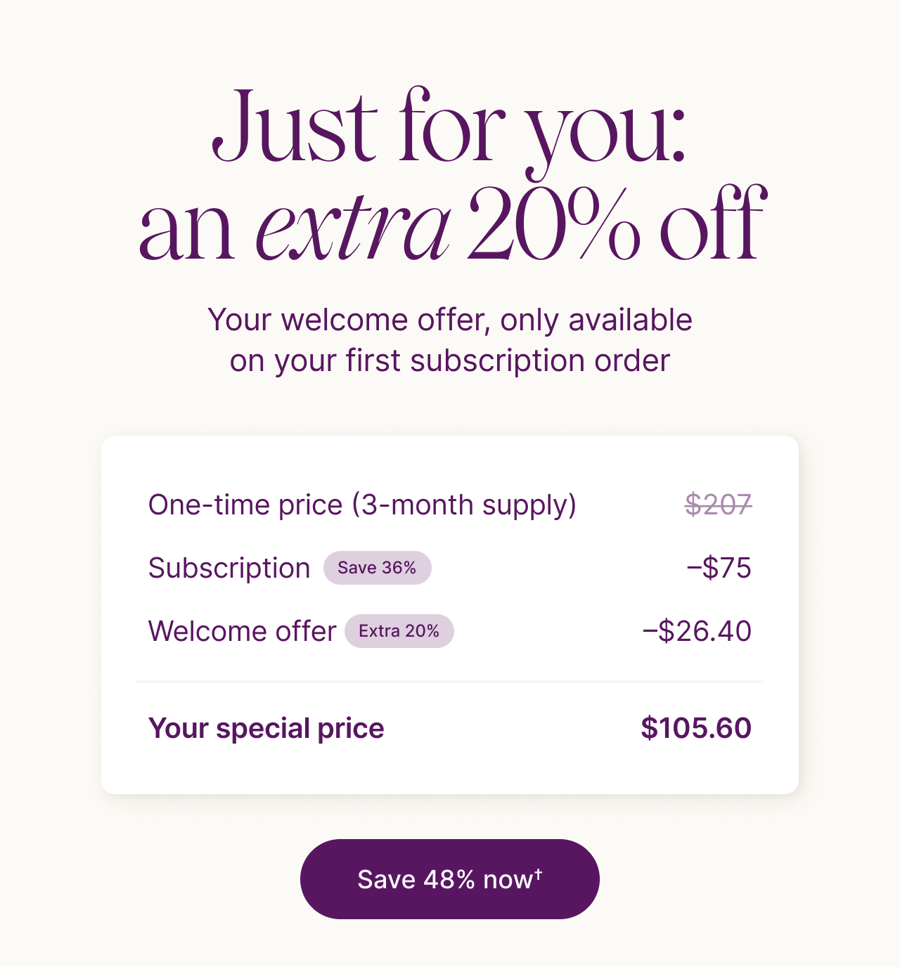Just for you: an extra 20% off. Your welcome offer, only available on your first subscription order.