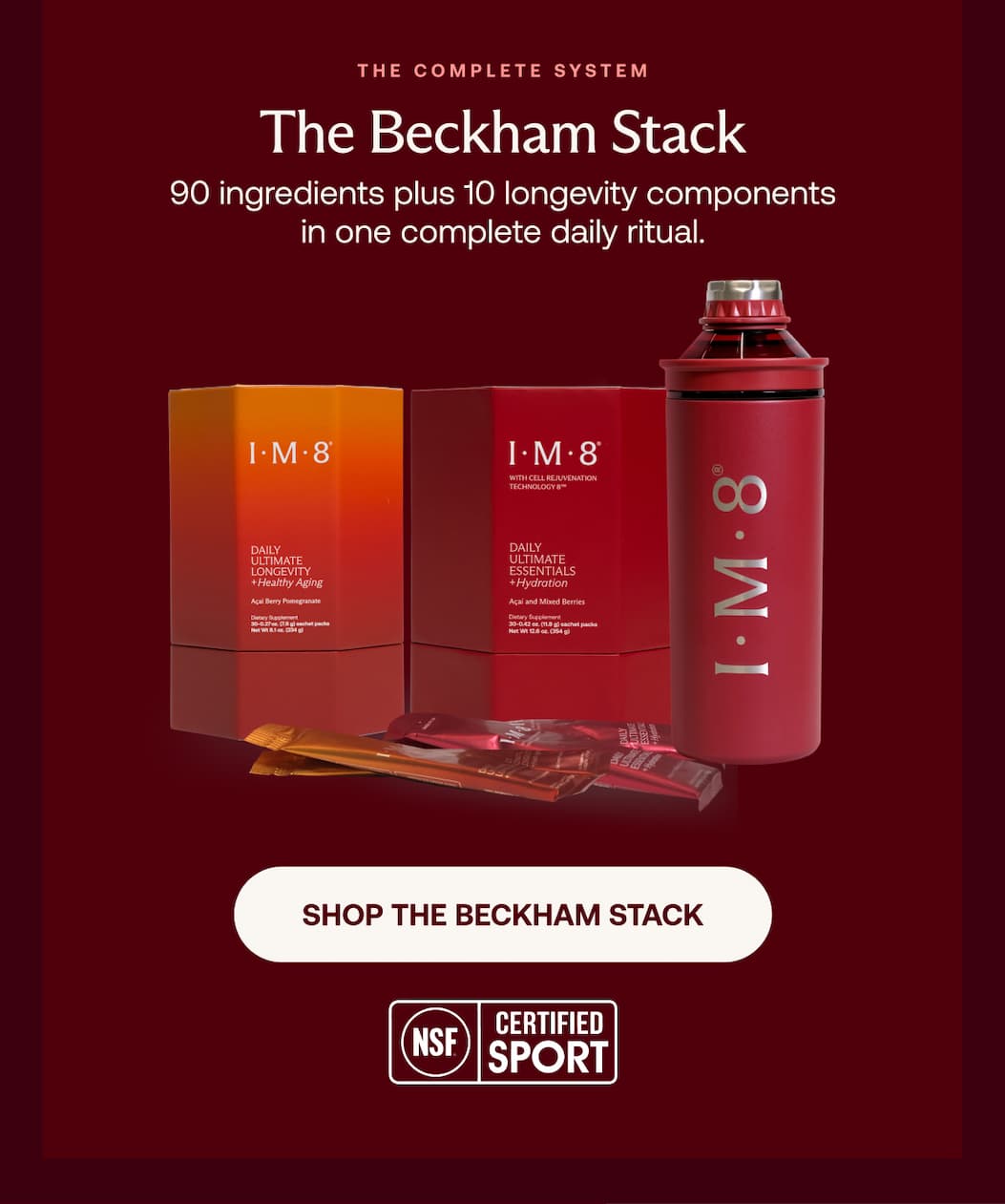 The complete system The Beckham Stack 90 ingredients plus 10 longevity components in one complete daily ritual. SHOP THE BECKHAM STACK