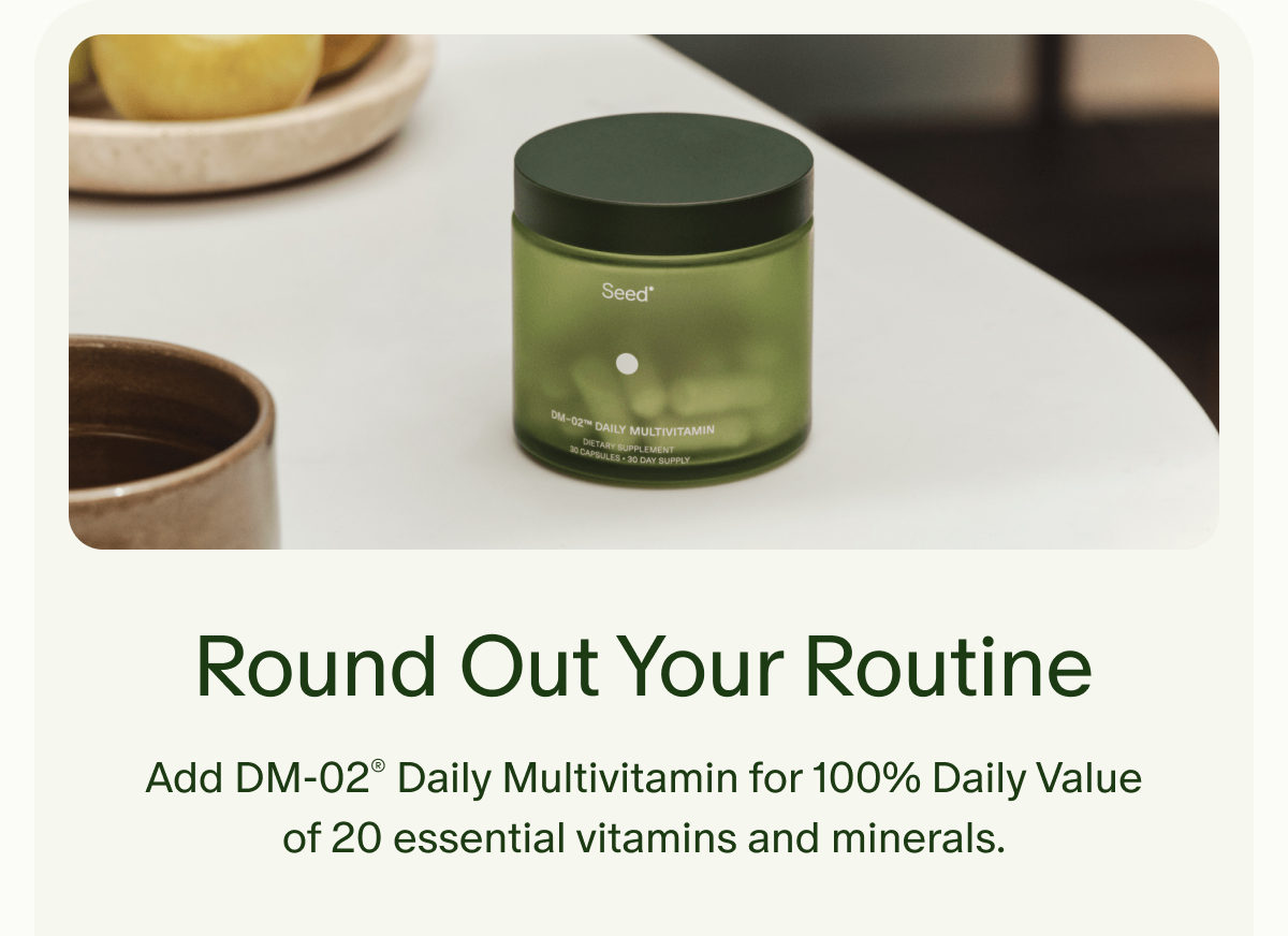 Round Out Your Routine | Add DM-02&reg; Daily Multivitamin for 100% Daily Value of 20 essential vitamins and minerals.