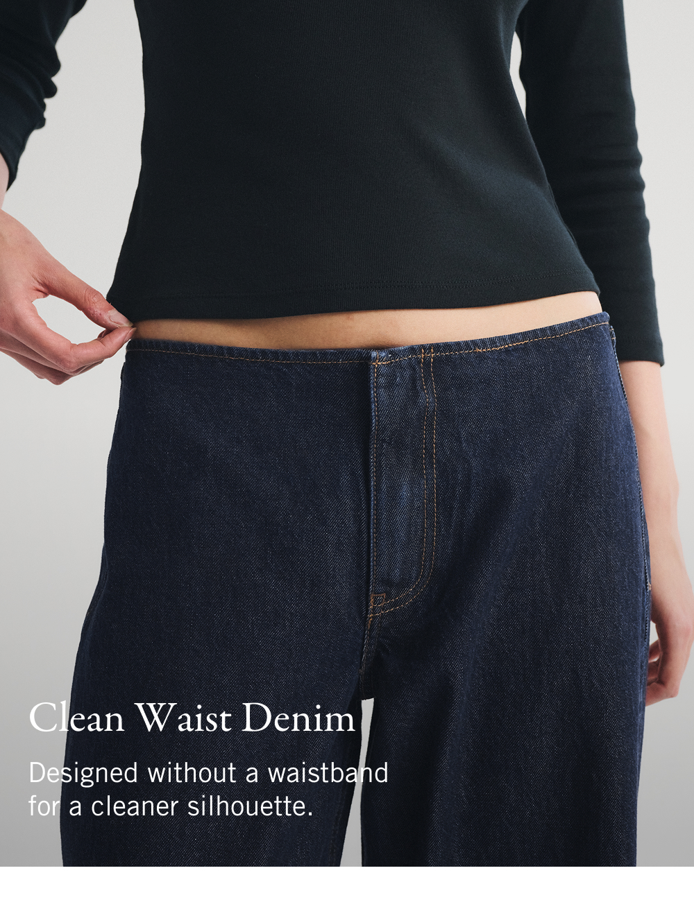 Clean Waist Denim. Designed without a waistband for a cleaner silhouette.