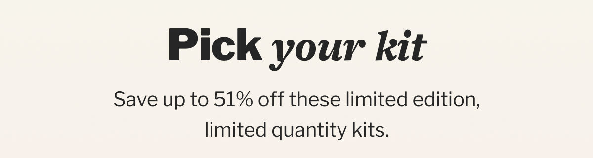 Pick your kit | Save up to 53% off these limited edition, limited quantity kits.