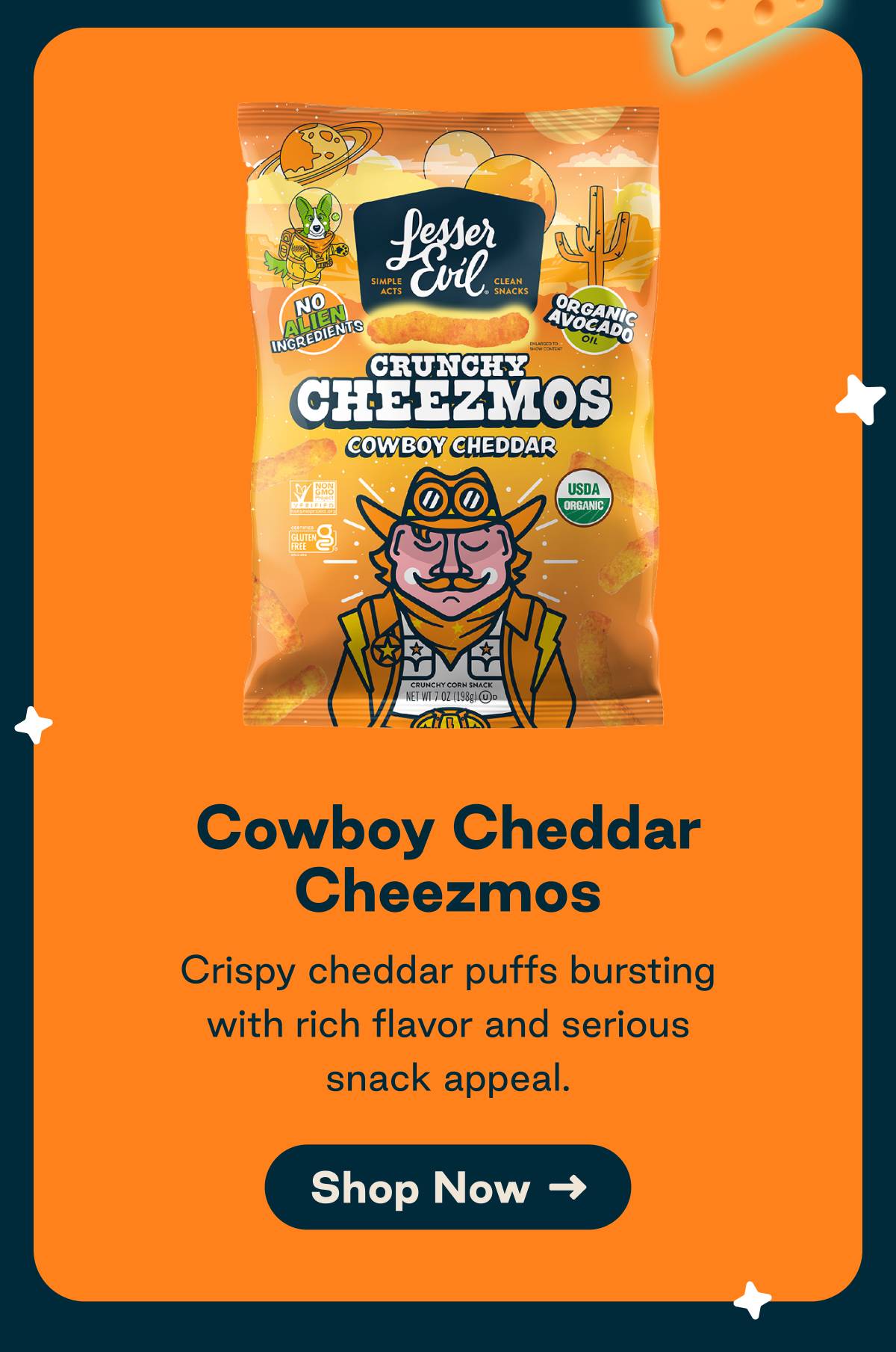 Cowboy Cheddar Cheezmos. Crispy Cheddar puffs bursting with rich flavor and serious snack appeal. Button: Shop Now
