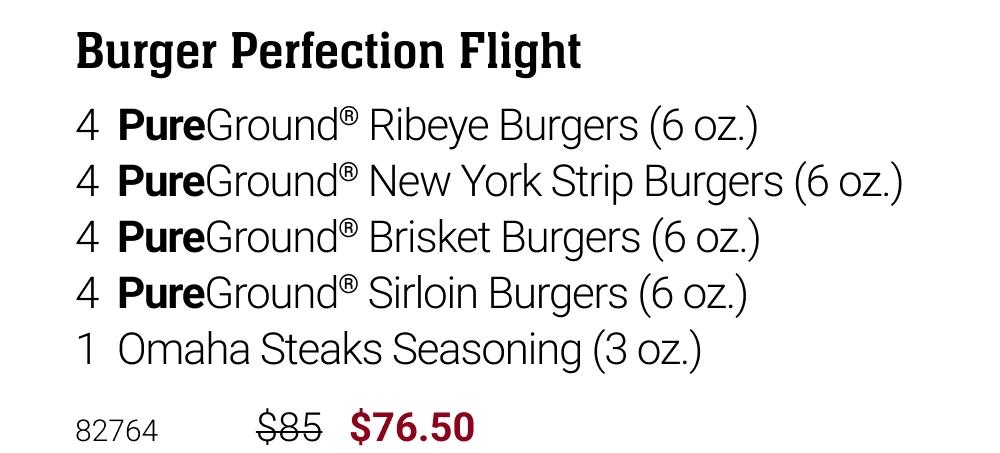 Burger Perfection Flight
4 PureGround&reg; Ribeye Burgers (6 oz.)
4 PureGround&reg; New York Strip Burgers (6 oz.)
4 PureGround&reg; Brisket Burgers (6 oz.)
4 PureGround&reg; Sirloin Burgers (6 oz.)
1 Omaha Steaks Seasoning (3 oz.)
82764
$85
$76.50
