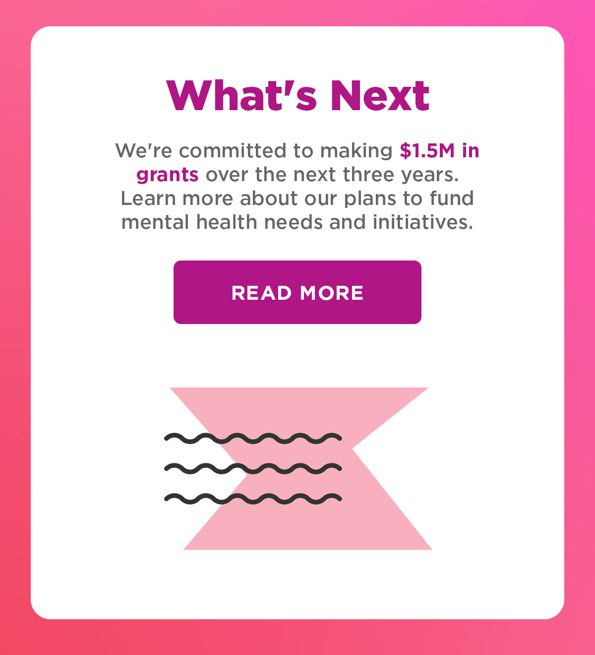 What's Next | We're committed to making $1.5M in grants over the next three years. &nbsp; Learn more about our plans to fund mental health needs and initiatives. | Learn More 