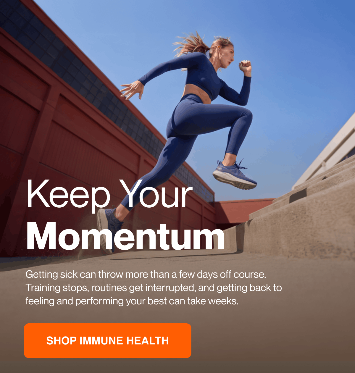 Keep your momentum. Getting sick can throw more than a few days off course. Training stops, routines get interrupted, and getting back to feeling and performing your best can take weeks. Shop immune health.