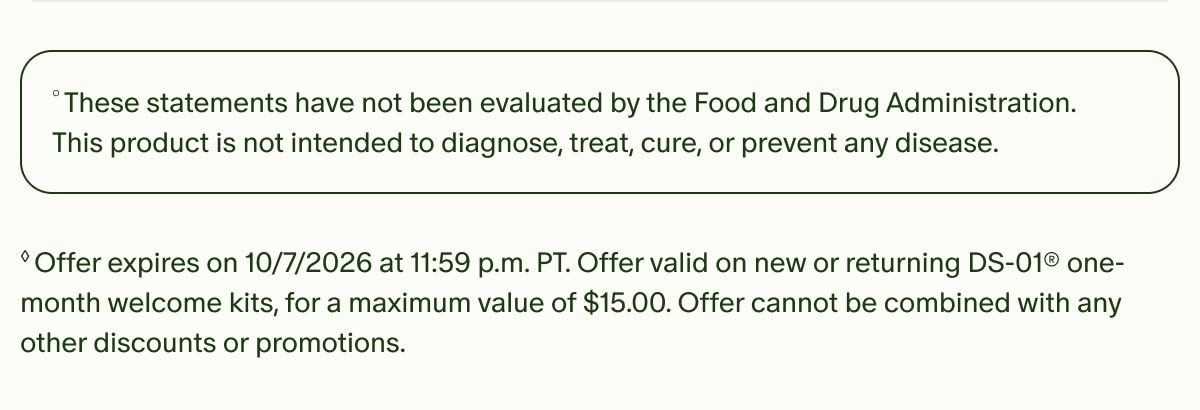 &deg;These statements have not been evaluated by the Food and Drug Administration. This product is not intended to diagnose, treat, cure, or prevent any disease. | &loz;Offer expires on 10/7/2026 at 11:59 p.m. PT. Offer valid on new or returning DS-01&reg; one-month welcome kits, for a maximum value of $15.00. Offer cannot be combined with any other discounts or promotions.
