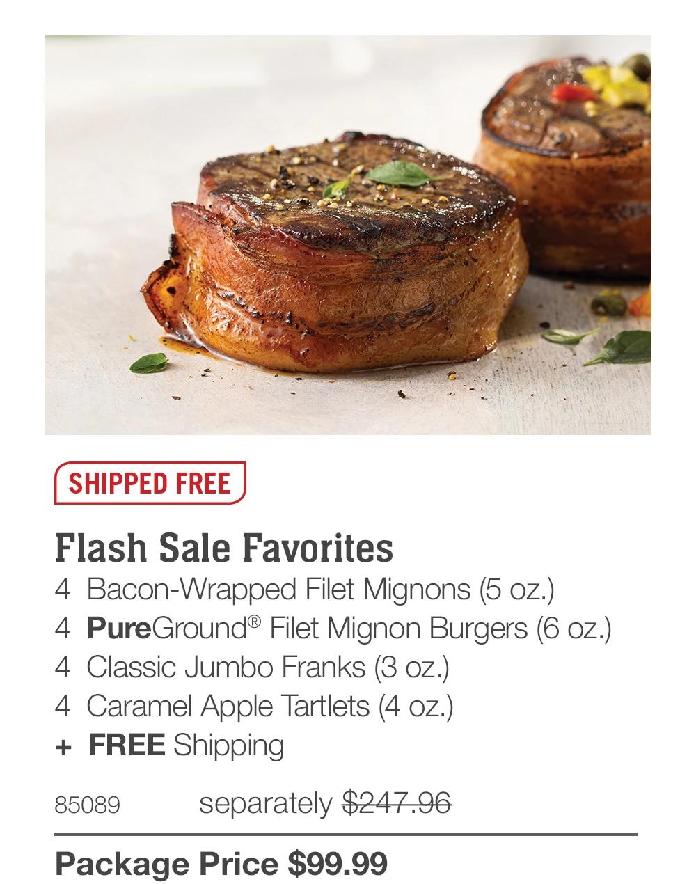SHIPPED FREE
Flash Sale Favorites
4 Bacon-Wrapped Filet Mignons (5 oz.)
4 PureGround&reg; Filet Mignon Burgers (6 oz.)
4 Classic Jumbo Franks (3 oz.)
4 Caramel Apple Tartlets (4 oz.)
+ FREE Shipping
85089
separately $247.96
Package Price $99.99
