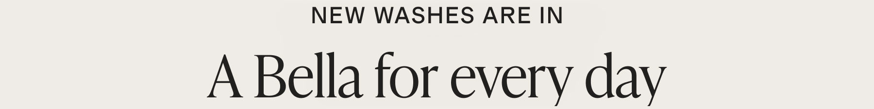 New washes are in. A Bella for every day.