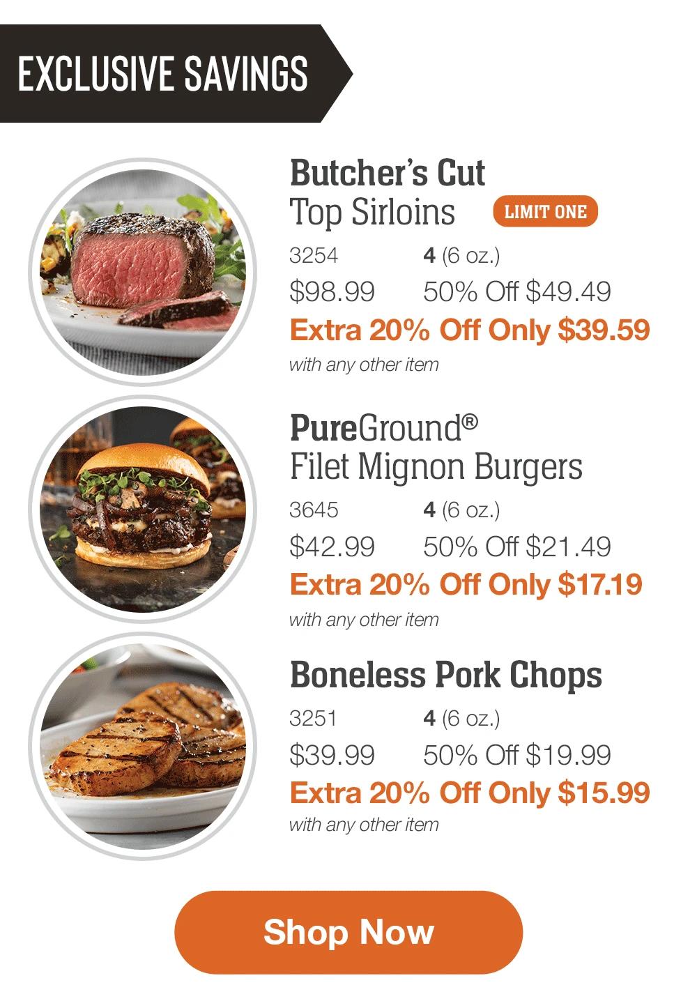 EXCLUSIVE SAVINGS

Butcher&rsquo;s Cut
Top Sirloins _
3254	4 (6 oz.)
$98.99	50% Off $49.49_
Extra 20% Off Only $39.59
with any other item

_PureGround&reg;
Filet Mignon Burgers_
3645	4 (6 oz.)
$42.99	50% Off $21.49_
Extra 20% Off Only $17.19
with any other item

Boneless Pork Chops_
3251	4 (6 oz.)
$39.99	50% Off $19.99_
Extra 20% Off Only $15.99
with any other item

SHOP NOW
