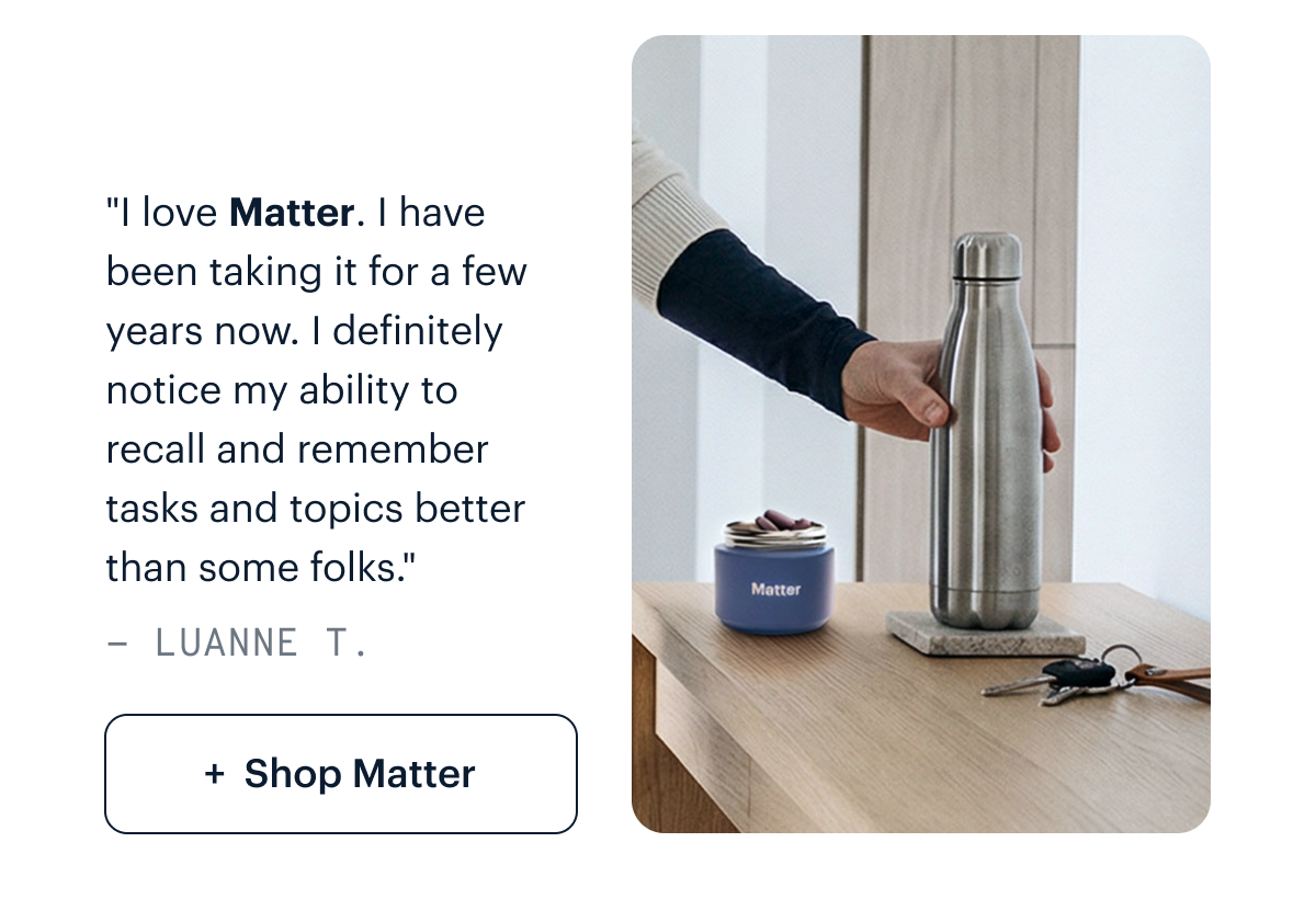 "I love Matter. I have been taking it for a few years now. I play music and it helps me to retain lyrics and musical melodies. I definitely notice my ability to recall and remember tasks and topics better than some folks." - Luanne T. I Shop Matter