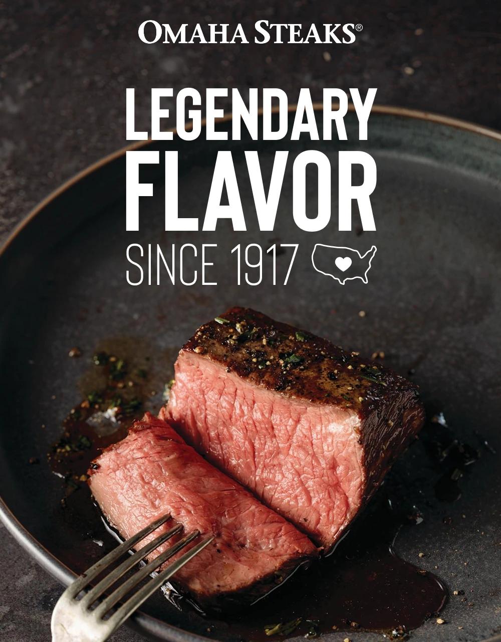 OMAHA STEAKS&reg;

LEGENDARY
FLAVOR
SINCE 1917
