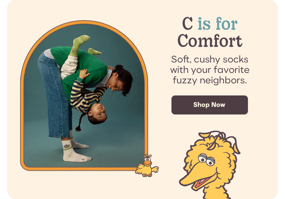 C is for Comfort. Soft, cushy socks with your favorite fuzzy neighbors. Shop Now