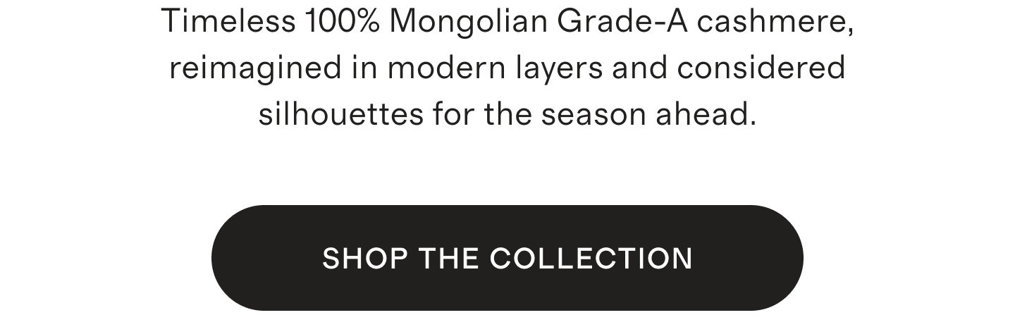Timeless 100% Mongolian Grade-A cashmere, reimagined in modern layers and considered silhouettes for the season ahead. SHOP THE COLLECTION