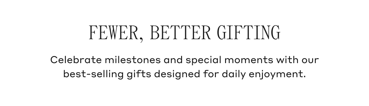 Fewer, Better Gifting Celebrate milestones and special moments with our best-selling gifts designed for daily enjoyment.