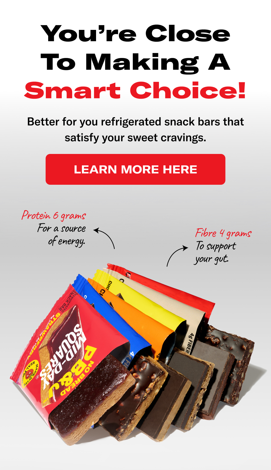 You're Close To Making A Smart Choice! Better for you refrigerated snack bars that satisfy your sweet cravings.