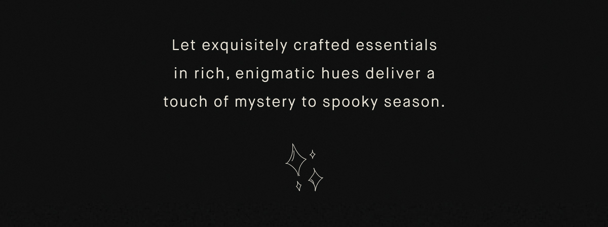 Let exquisitely crafted essentials in rich, enigmatic hues deliver a touch of mystery to spooky season.