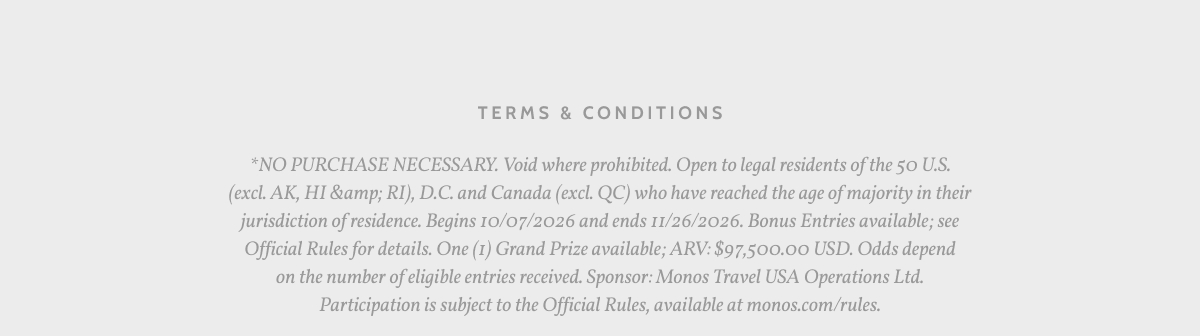 Terms & Conditions. *NO PURCHASE NECESSARY. Void where prohibited. Open to legal residents of the 50 U.S. (excl. AK, HI &amp; RI), D.C. and Canada (excl. QC) who have reached the age of majority in their jurisdiction of residence. Begins 10/07/2026 and ends 11/26/2026. Bonus Entries available; see Official Rules for details. One (1) Grand Prize available; ARV: $97,500.00 USD. Odds depend on the number of eligible entries received. Sponsor: Monos Travel USA Operations Ltd. Participation is subject to the Official Rules, available at monos.com/rules.