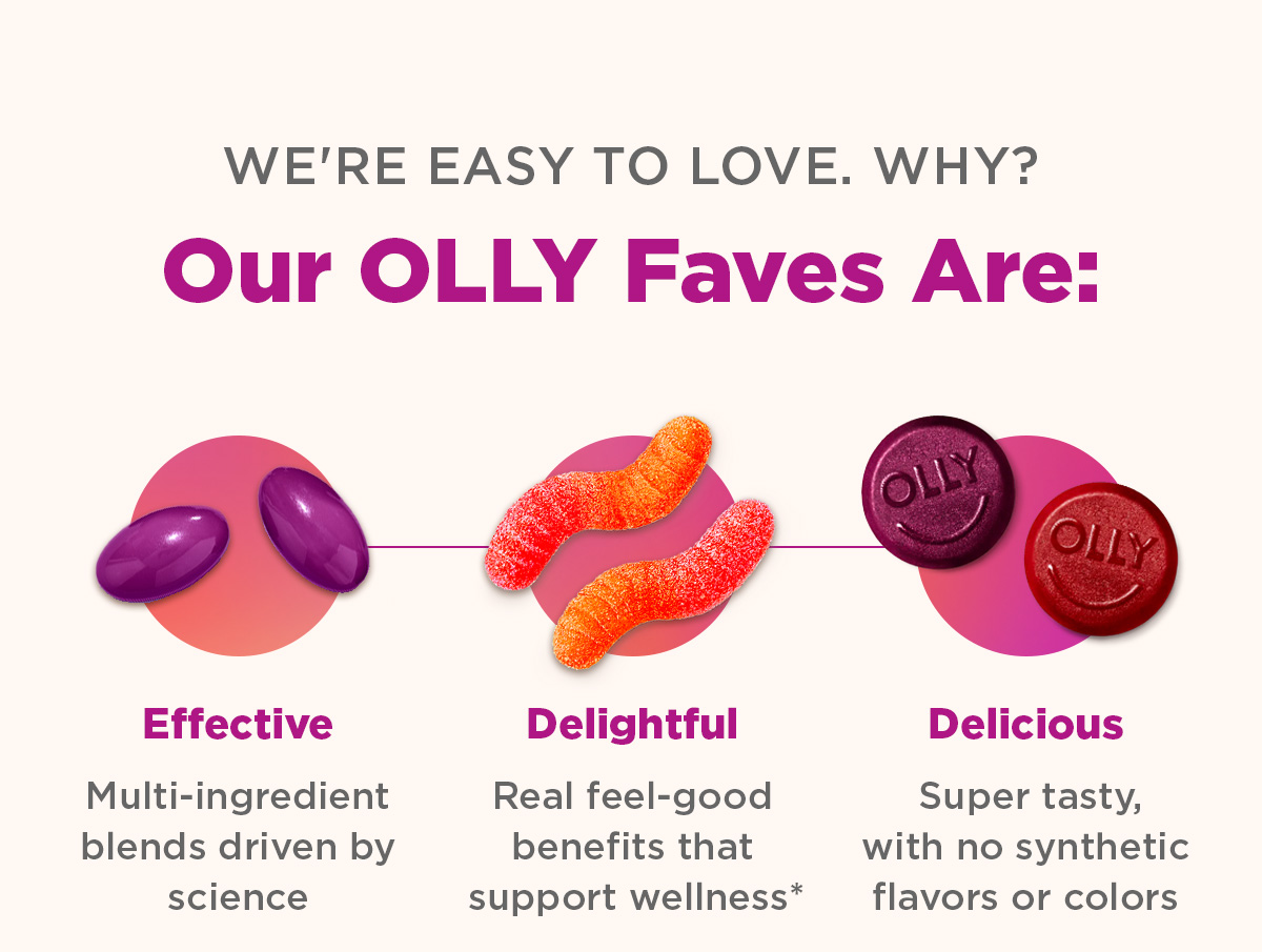 We're easy to love. Why? Our OLLY Faves Are: Effective Multi-ingredient blends driven by science Delightful Real feel-good benefits that bring balance* Delicious Super tasty, with no synthetic flavors or colors