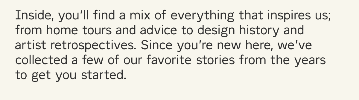 Inside, you&rsquo;ll find a mix of everything that inspires us; from home tours and advice to design history and artist retrospectives. Since you&rsquo;re new here, we&rsquo;ve collected a few of our favorite stories from the years to get you started. 