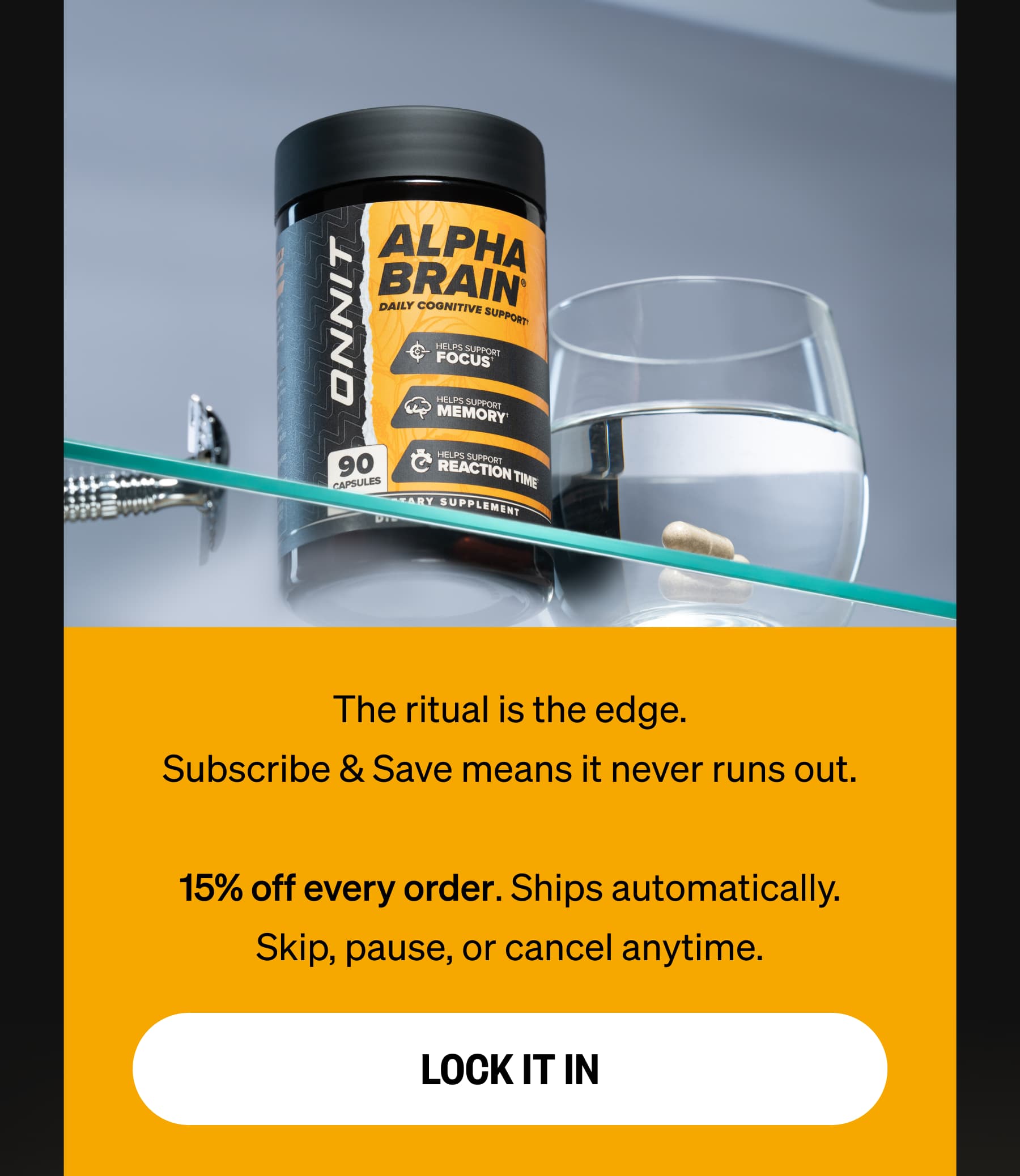 The ritual is the edge. Subscribe & Save means it never runs out.  15% off every order. Ships automatically. Skip, pause, or cancel anytime. LOCK IT IN