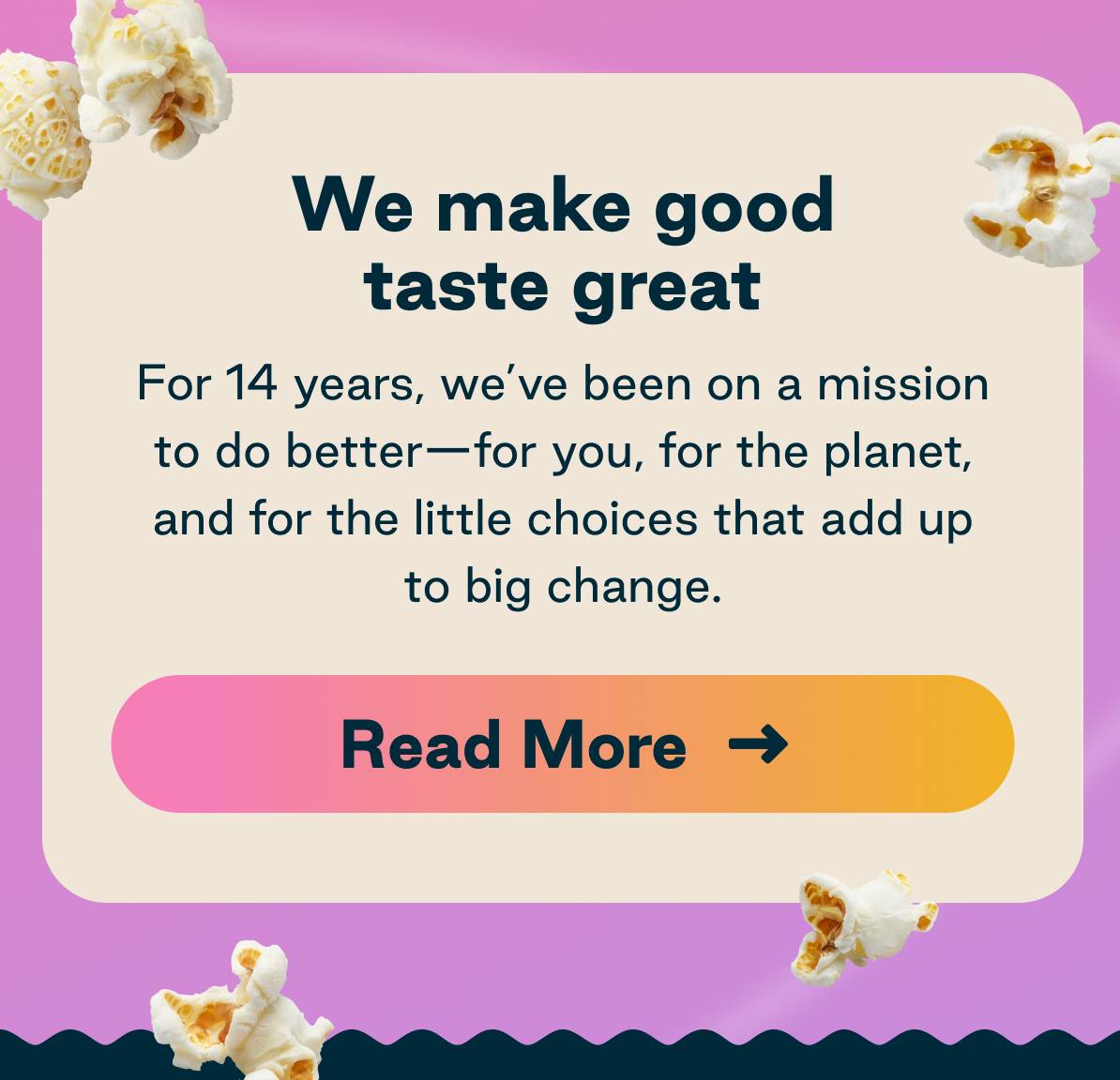 We make good taste great. For 20 years, we've been on a mission to do better- for you, and for the little choices that added up to big change. Read more. 
