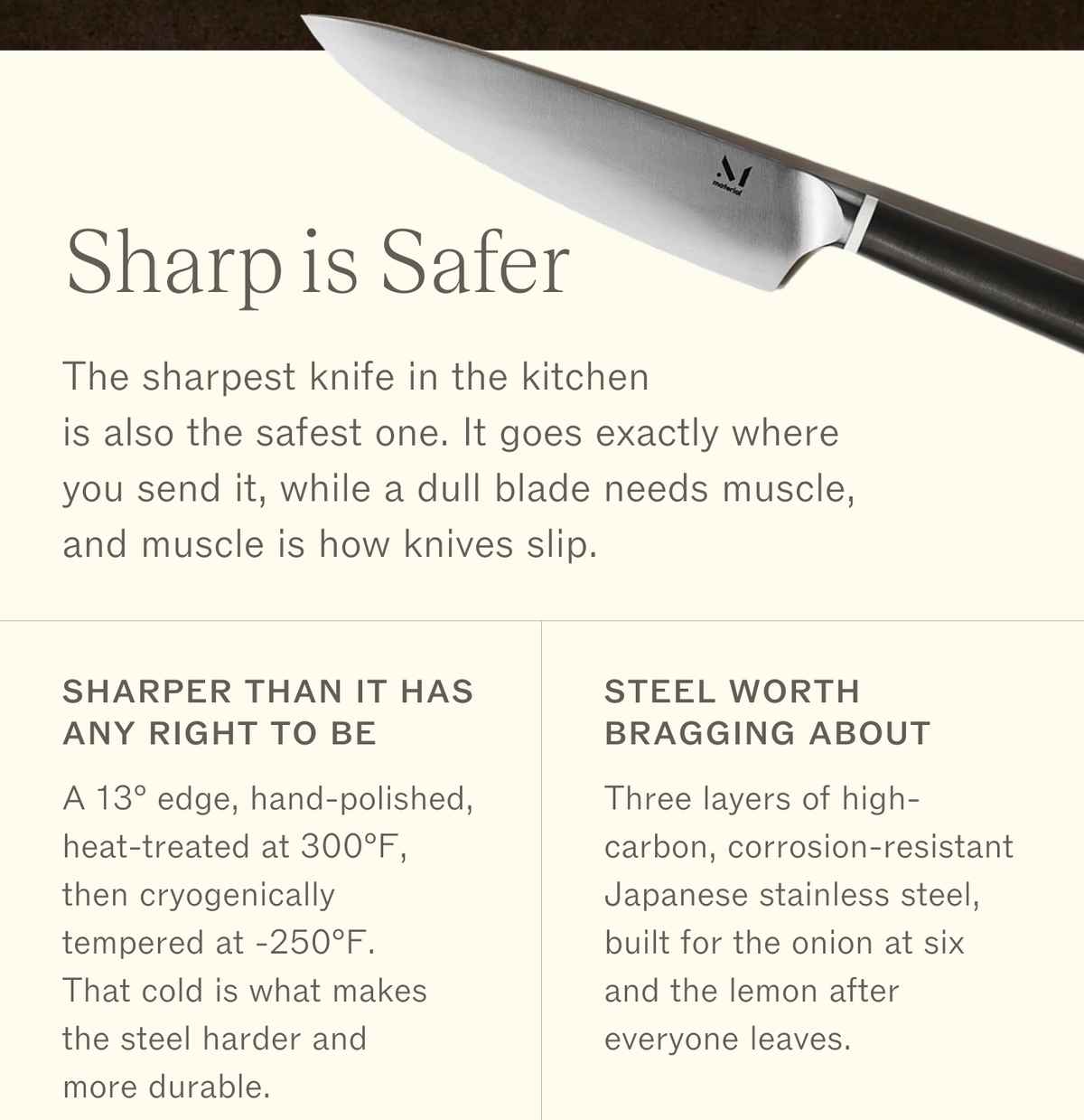 The 8" Knife. Sharp is Safer. The sharpest knife in the kitchen is also the safest one. It goes exactly where you send it, while a dull blade needs muscle, and muscle is how knives slip. Sharper than it has any right to be: a 13&deg; edge, hand-polished, heat-treated at 300&deg;F, then cryogenically tempered at -250&deg;F. That cold is what makes the steel harder and more durable. Steel worth bragging about: three layers of high-carbon, corrosion-resistant Japanese stainless steel, built for the onion at six and the lemon after everyone leaves.