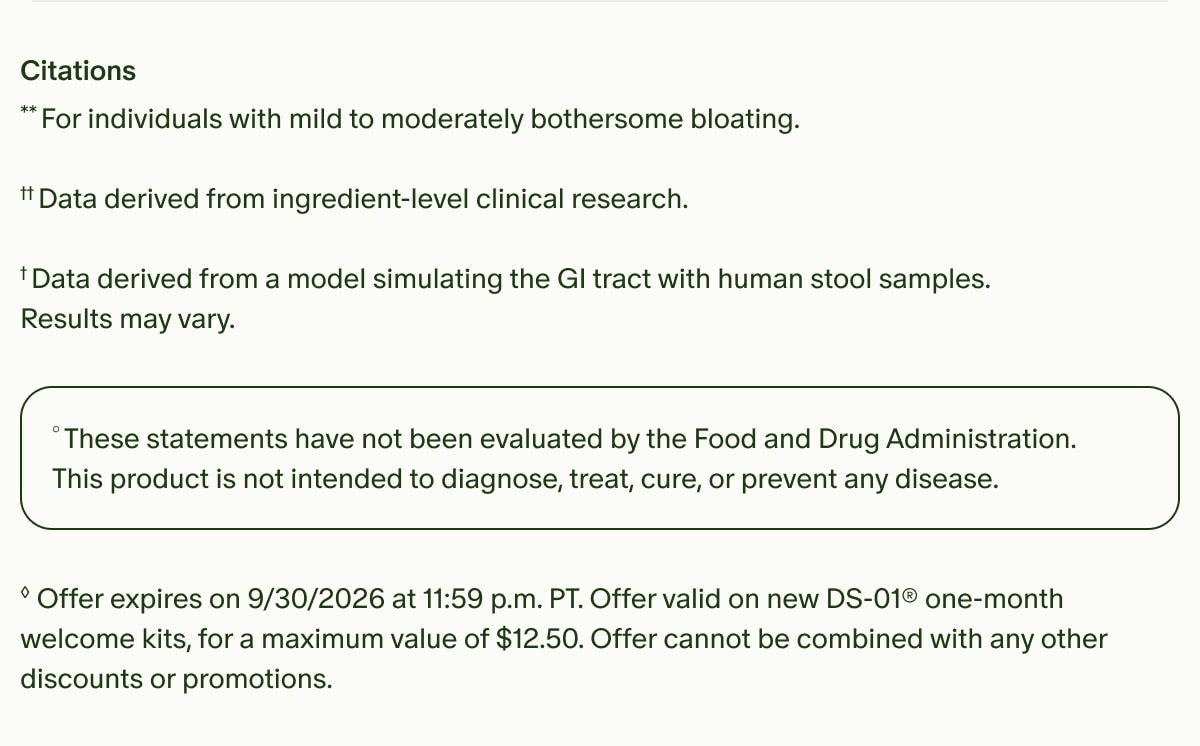 Citations | **For individuals with mild to moderately bothersome bloating. | &dagger;&dagger;Data derived from ingredient-level clinical research. | &dagger;Data derived from a model simulating the GI tract with human stool samples. Results may vary. | &deg;These statements have not been evaluated by the Food and Drug Administration. This product is not intended to diagnose, treat, cure, or prevent any disease. | &loz;Offer expires on 9/30/2026 at 11:59 p.m. PT. Offer valid on new DS-01&reg; one-month welcome kits, for a maximum value of $12.50. Offer cannot be combined with any other discounts or promotions.