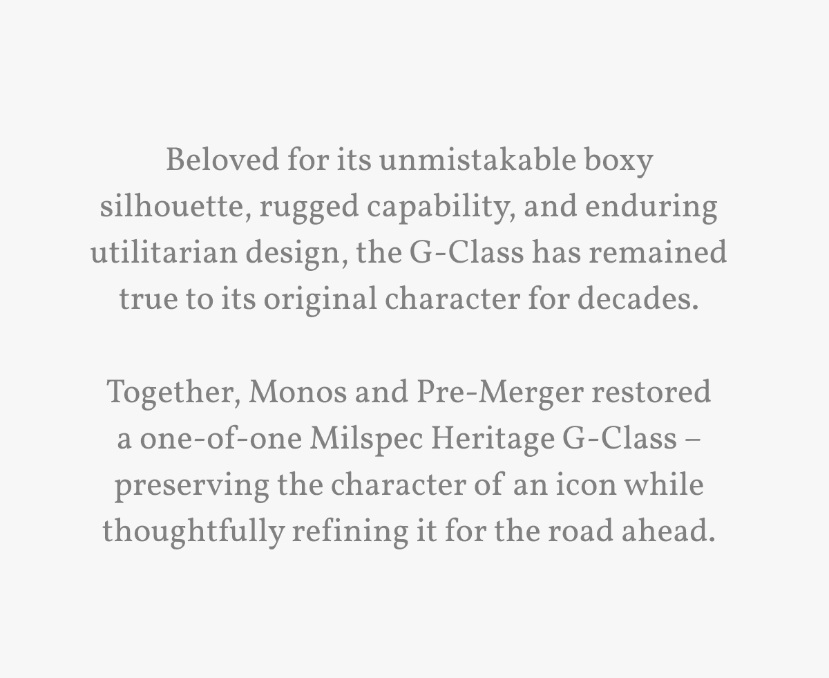 Beloved for its unmistakable boxy silhouette, rugged capability, and enduring utilitarian design, the G-Class has remained true to its original character for decades.  Together, Monos and Pre-Merger restored a one-of-one Milspec Heritage G-Class &ndash; preserving the character of an icon while thoughtfully refining it for the road ahead.