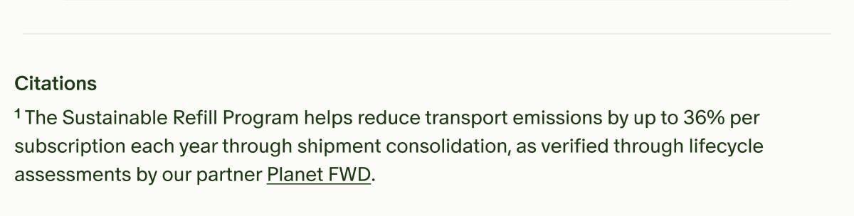 Citations | &sup1;The Sustainable Refill Program helps reduce transport emissions by up to 36% per subscription each year through shipment consolidation, as verified through lifecycle assessments by our partner Planet FWD.