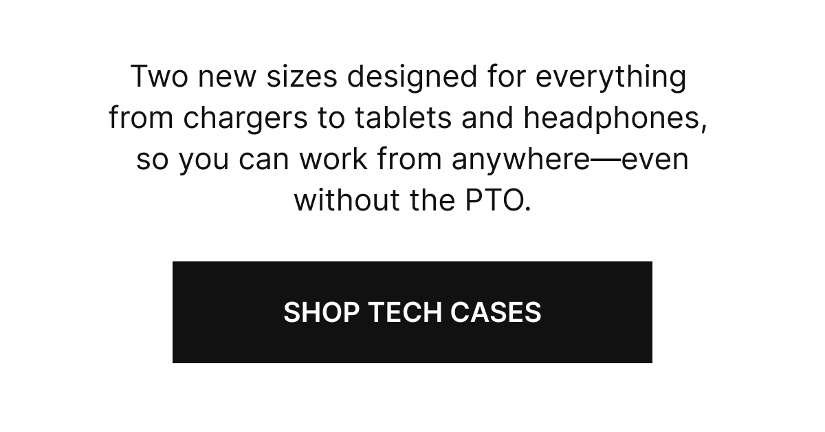 Two new sizes designed for everything from chargers to tablets and headphones, so you can work from anywhere&mdash;even without the PTO.