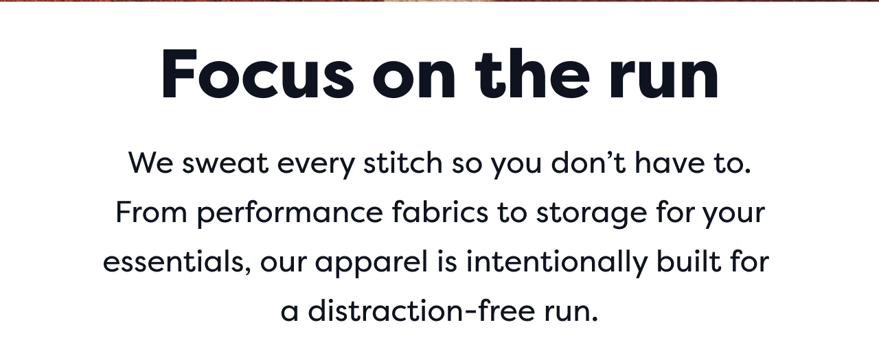 Focus on the run | We sweat every stitch so you don&rsquo;t have to. From performance fabrics to storage for your essentials, our apparel is intentionally built for a distraction-free run.